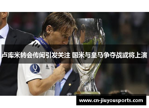 卢库米转会传闻引发关注 国米与皇马争夺战或将上演