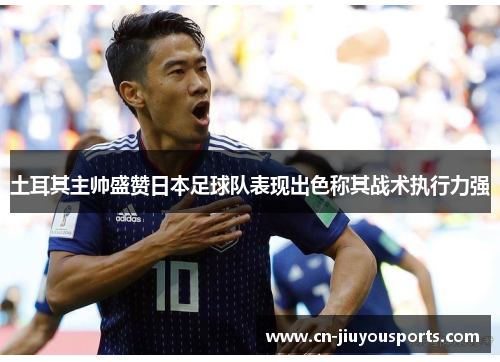 土耳其主帅盛赞日本足球队表现出色称其战术执行力强