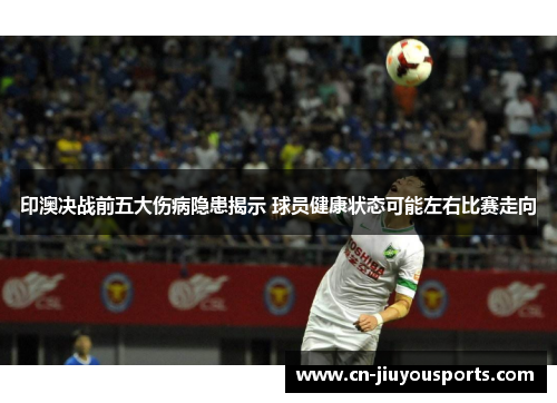 印澳决战前五大伤病隐患揭示 球员健康状态可能左右比赛走向
