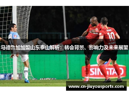 马德鲁加加盟山东泰山解析：转会背景、影响力及未来展望