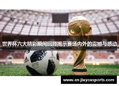 世界杯六大精彩瞬间回顾揭示赛场内外的震撼与感动