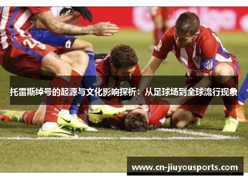 托雷斯绰号的起源与文化影响探析：从足球场到全球流行现象